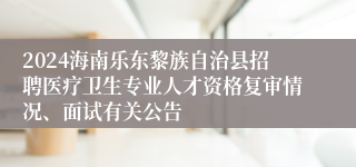 2024海南乐东黎族自治县招聘医疗卫生专业人才资格复审情况、面试有关公告