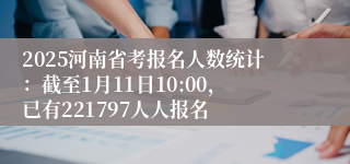 2025河南省考报名人数统计：截至1月11日10:00，已有221797人人报名