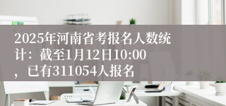 2025年河南省考报名人数统计：截至1月12日10:00，已有311054人报名