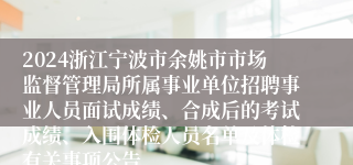 2024浙江宁波市余姚市市场监督管理局所属事业单位招聘事业人员面试成绩、合成后的考试成绩、入围体检人员名单及体检有关事项公告
