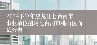 2024下半年黑龙江七台河市事业单位招聘七台河市桃山区面试公告