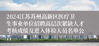 2024江苏苏州高新区医疗卫生事业单位招聘高层次紧缺人才考核成绩及进入体检人员名单公告