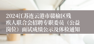 2024江苏连云港市赣榆区残疾人联合会招聘专职委员（公益岗位）面试成绩公示及体检通知