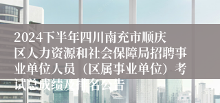 2024下半年四川南充市顺庆区人力资源和社会保障局招聘事业单位人员（区属事业单位）考试总成绩及排名公告