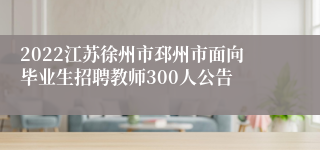 2022江苏徐州市邳州市面向毕业生招聘教师300人公告