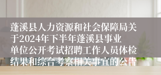 蓬溪县人力资源和社会保障局关于2024年下半年蓬溪县事业单位公开考试招聘工作人员体检结果和综合考察相关事宜的公告