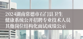 2024湖南常德市石门县卫生健康系统公开招聘专业技术人员其他岗位结构化面试成绩公示