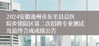 2024安徽池州市东至县总医院乡镇院区第二次招聘专业测试及最终合成成绩公告