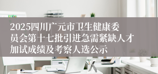 2025四川广元市卫生健康委员会第十七批引进急需紧缺人才加试成绩及考察人选公示