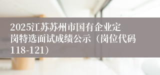 2025江苏苏州市国有企业定岗特选面试成绩公示（岗位代码118-121）