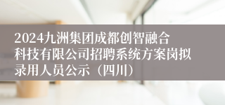 2024九洲集团成都创智融合科技有限公司招聘系统方案岗拟录用人员公示（四川）