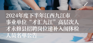 2024年度下半年江西九江市事业单位“才汇九江”高层次人才永修县招聘岗位递补入闱体检人员名单公告