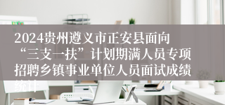 2024贵州遵义市正安县面向“三支一扶”计划期满人员专项招聘乡镇事业单位人员面试成绩统计