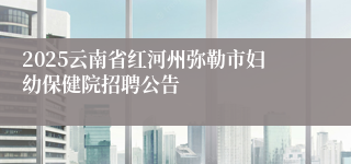 2025云南省红河州弥勒市妇幼保健院招聘公告