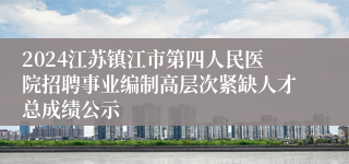 2024江苏镇江市第四人民医院招聘事业编制高层次紧缺人才总成绩公示