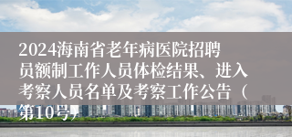 2024海南省老年病医院招聘员额制工作人员体检结果、进入考察人员名单及考察工作公告（第10号）