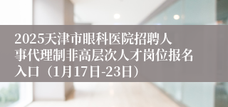 2025天津市眼科医院招聘人事代理制非高层次人才岗位报名入口（1月17日-23日）