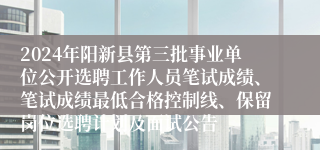 2024年阳新县第三批事业单位公开选聘工作人员笔试成绩、笔试成绩最低合格控制线、保留岗位选聘计划及面试公告