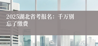 2025湖北省考报名：千万别忘了缴费