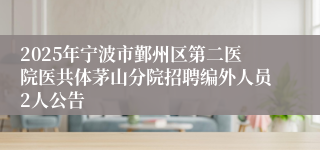 2025年宁波市鄞州区第二医院医共体茅山分院招聘编外人员2人公告