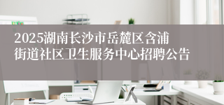 2025湖南长沙市岳麓区含浦街道社区卫生服务中心招聘公告