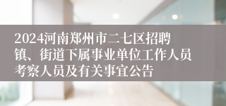 2024河南郑州市二七区招聘镇、街道下属事业单位工作人员考察人员及有关事宜公告