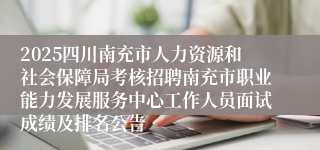 2025四川南充市人力资源和社会保障局考核招聘南充市职业能力发展服务中心工作人员面试成绩及排名公告