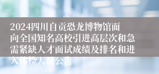 2024四川自贡恐龙博物馆面向全国知名高校引进高层次和急需紧缺人才面试成绩及排名和进入体检人员公告