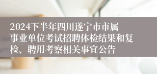 2024下半年四川遂宁市市属事业单位考试招聘体检结果和复检、聘用考察相关事宜公告