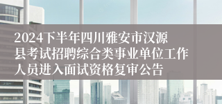 2024下半年四川雅安市汉源县考试招聘综合类事业单位工作人员进入面试资格复审公告