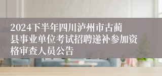 2024下半年四川泸州市古蔺县事业单位考试招聘递补参加资格审查人员公告