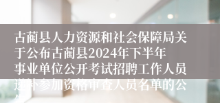 古蔺县人力资源和社会保障局关于公布古蔺县2024年下半年事业单位公开考试招聘工作人员递补参加资格审查人员名单的公告