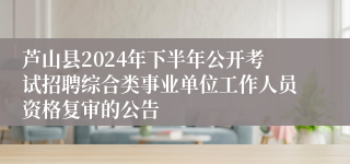 芦山县2024年下半年公开考试招聘综合类事业单位工作人员资格复审的公告