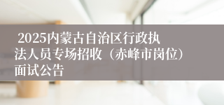  2025内蒙古自治区行政执法人员专场招收（赤峰市岗位）面试公告