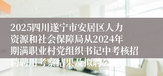 2025四川遂宁市安居区人力资源和社会保障局从2024年期满职业村党组织书记中考核招聘聘用考察结果及拟聘公示