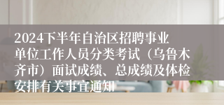 2024下半年自治区招聘事业单位工作人员分类考试（乌鲁木齐市）面试成绩、总成绩及体检安排有关事宜通知