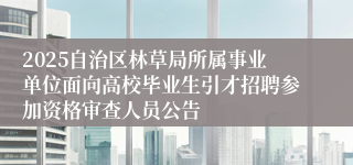 2025自治区林草局所属事业单位面向高校毕业生引才招聘参加资格审查人员公告