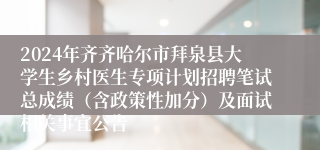 2024年齐齐哈尔市拜泉县大学生乡村医生专项计划招聘笔试总成绩（含政策性加分）及面试相关事宜公告