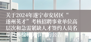 关于2024年遂宁市安居区“遂州英才”考核招聘事业单位高层次和急需紧缺人才签约人员名单及体检相关事宜的公告