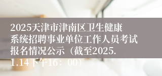 2025天津市津南区卫生健康系统招聘事业单位工作人员考试报名情况公示（截至2025.1.14下午16：00）