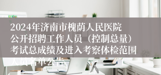2024年济南市槐荫人民医院公开招聘工作人员（控制总量）考试总成绩及进入考察体检范围人员名单公告