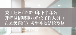 关于达州市2024年下半年公开考试招聘事业单位工作人员（市本级职位）考生补检结论及复检有关事宜的公告