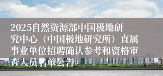 2025自然资源部中国极地研究中心（中国极地研究所）直属事业单位招聘确认参考和资格审查人员名单公告