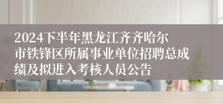 2024下半年黑龙江齐齐哈尔市铁锋区所属事业单位招聘总成绩及拟进入考核人员公告