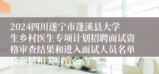 2024四川遂宁市蓬溪县大学生乡村医生专项计划招聘面试资格审查结果和进入面试人员名单及面试相关事宜公告