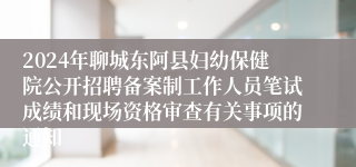 2024年聊城东阿县妇幼保健院公开招聘备案制工作人员笔试成绩和现场资格审查有关事项的通知