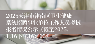 2025天津市津南区卫生健康系统招聘事业单位工作人员考试报名情况公示（截至2025.1.16下午16：00）