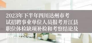 2023年下半年四川达州市考试招聘事业单位人员报考开江县职位体检缺项补检和考察结论及拟聘用公示