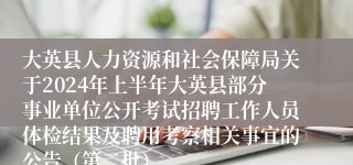 大英县人力资源和社会保障局关于2024年上半年大英县部分事业单位公开考试招聘工作人员体检结果及聘用考察相关事宜的公告（第二批）