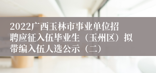 2022广西玉林市事业单位招聘应征入伍毕业生（玉州区）拟带编入伍人选公示（二）